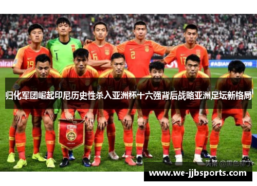 归化军团崛起印尼历史性杀入亚洲杯十六强背后战略亚洲足坛新格局